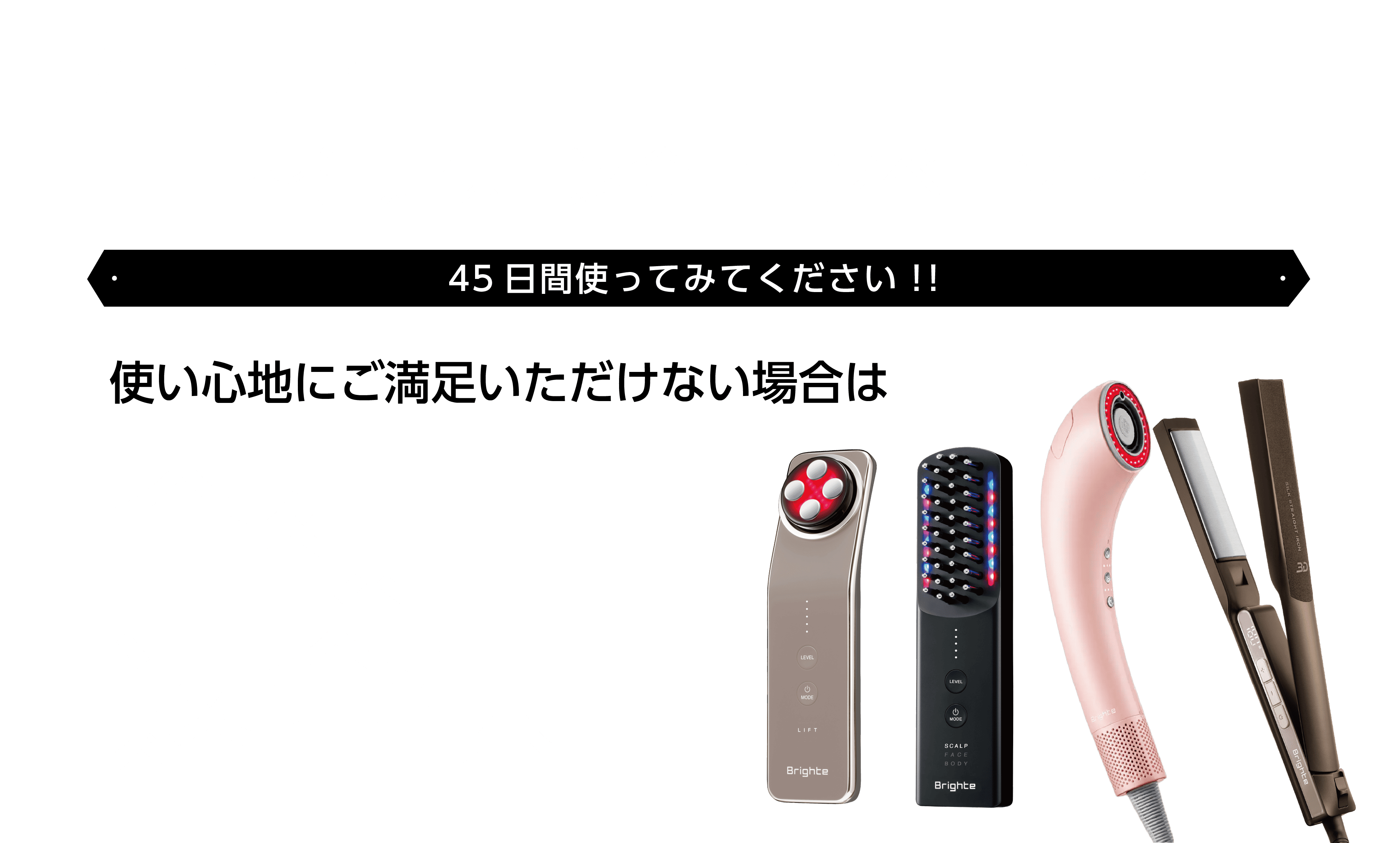 キャンペーン期間中に対象のBrighte製品を購入し、45日間ご使用いただいた後、使い心地にご満足いただけない方に、全額返金保証！