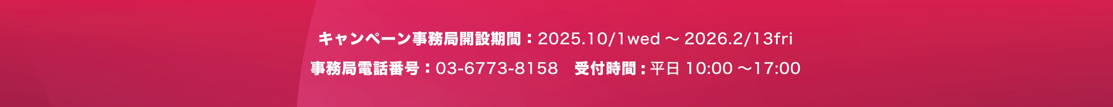 キャンペーン事務局開設期間：2025.10/1wed ～ 2026.2/13fri 事務局電話番号：03-6773-8158　受付時間: 平日10:00 ～17:00