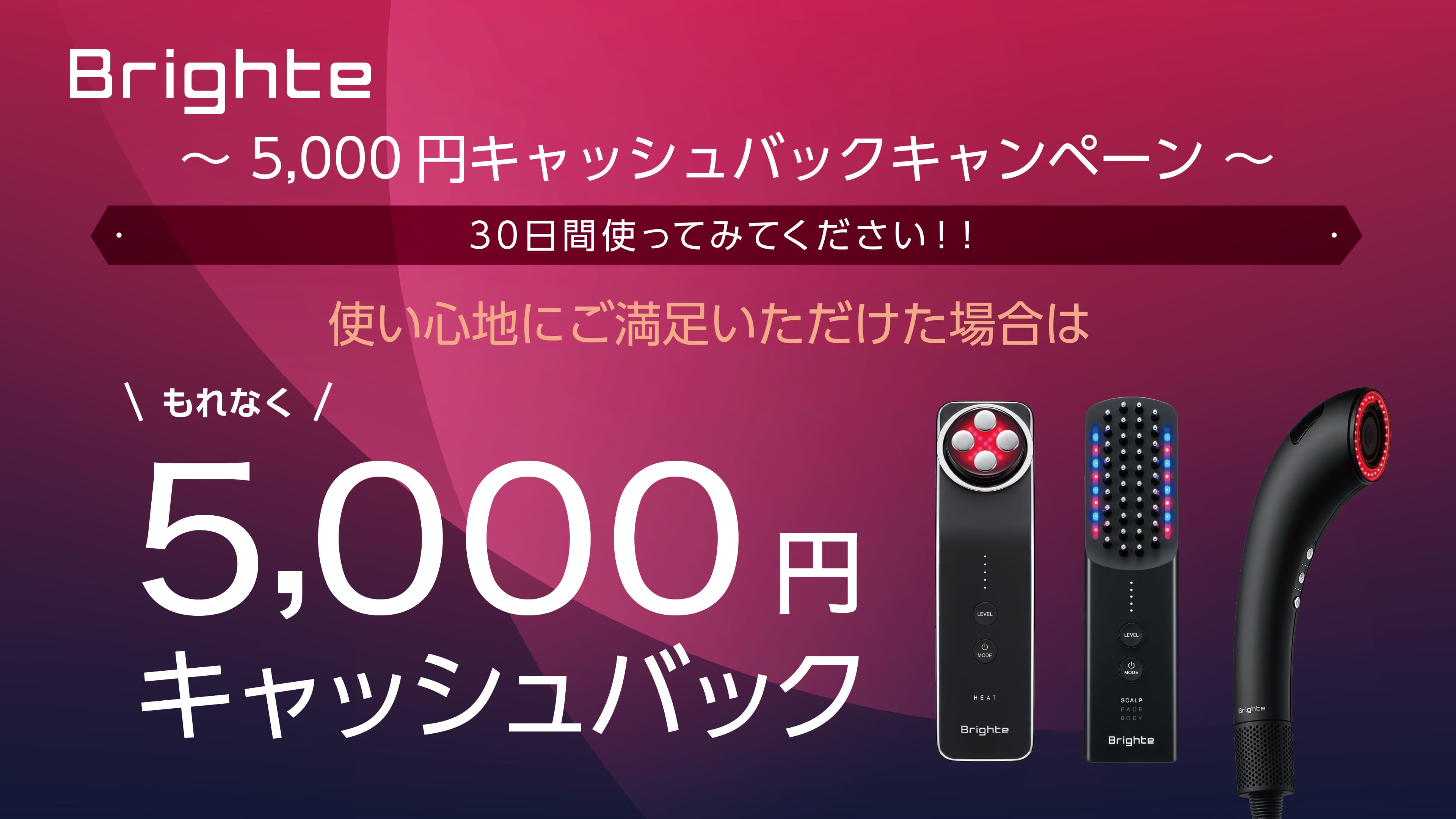 キャンペーン期間中に対象のBrighte製品を購入し、30日間ご使用いただいた後、使い心地にご満足いただけた方に、5,000円キャッシュバック！