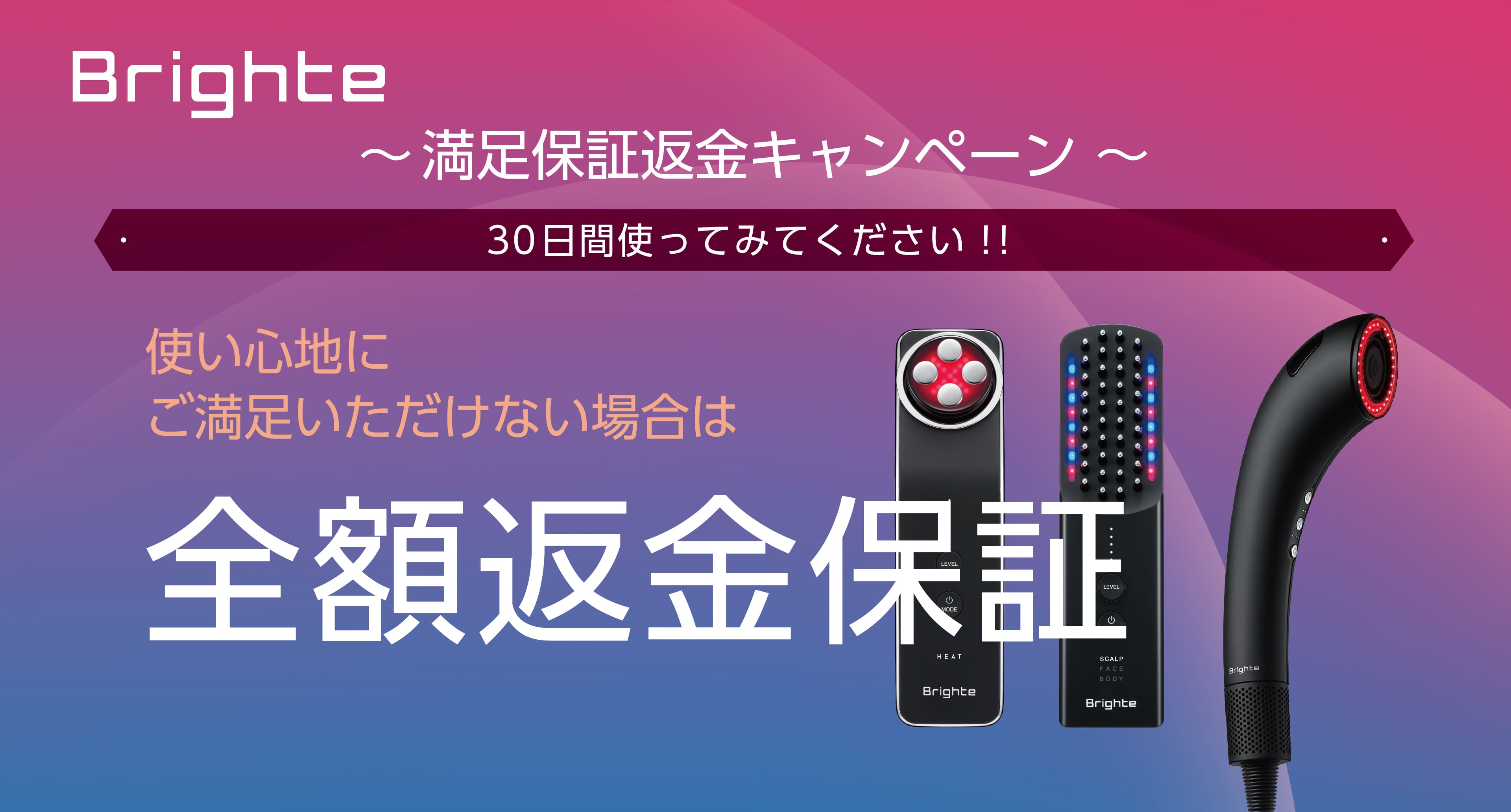 キャンペーン期間中に対象のBrighte製品を購入し、30日間ご使用いただいた後、使い心地にご満足いただけない方に、全額返金保証！